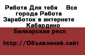 Работа Для тебя  - Все города Работа » Заработок в интернете   . Кабардино-Балкарская респ.